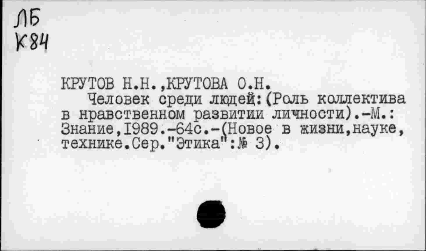 ﻿Л5
КНУТОВ Н.И.,КРУТОВА о.н.
Человек среди ладей:(Роль коллектива в нравственном развитии личности).-М.: Знание,1989.-64с.-(Новое в жизни,науке, технике.Сер."Этика":№ 3).